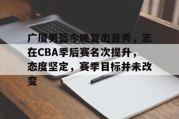 乐竞app-广厦男篮今晚复出首秀，志在CBA季后赛名次提升，态度坚定，赛季目标并未改变的简单介绍