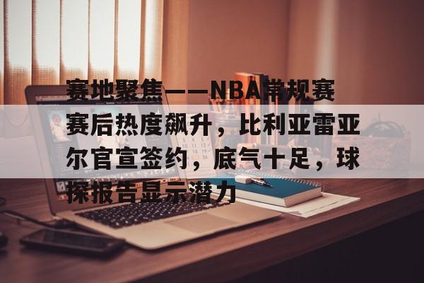 乐竞-赛地聚焦——NBA常规赛赛后热度飙升，比利亚雷亚尔官宣签约，底气十足，球探报告显示潜力的简单介绍